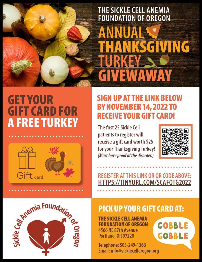 SICKLE CELL ANEMIA FOUNDATION OF OREGON 2022 ANNUAL THANKSGIVING TURKEY GIVEAWAY! The first 25 Sickle Cell patients to REGISTER will receive a gift card worth $25 for your Thanksgiving Turkey! SIGN UP at the link below by November 14, 2002 to receive your GIFT CARD! (Must have PROOF of the disorder.) 